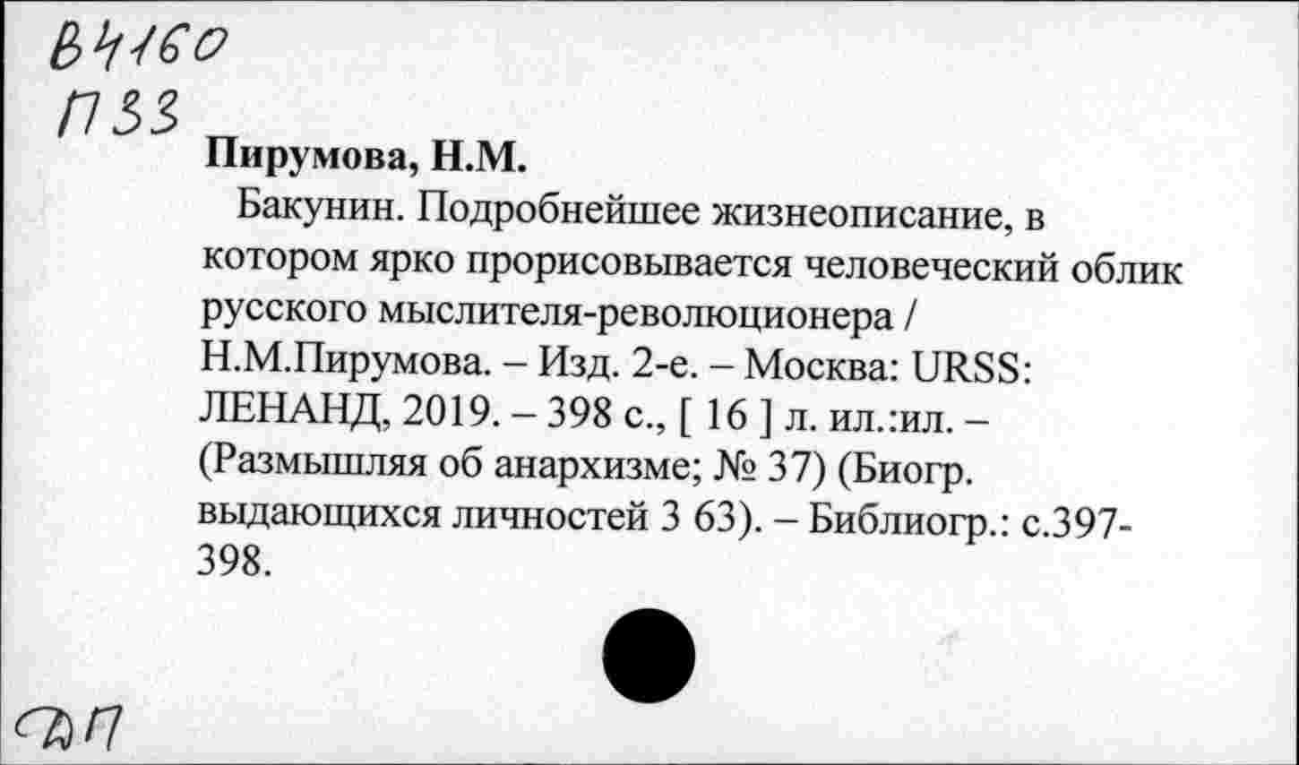 ﻿ИМ
Пирумова, H.M.
Бакунин. Подробнейшее жизнеописание, в котором ярко прорисовывается человеческий облик русского мыслителя-революционера / Н.М.Пирумова. - Изд. 2-е. - Москва: URSS: ЛЕНАНД, 2019. - 398 с., [ 16 ] л. ил.:ил. -(Размышляя об анархизме; № 37) (Биогр. выдающихся личностей 3 63). - Библиогр.: с.397-398.